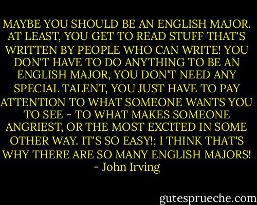 MAYBE YOU SHOULD BE AN ENGLISH MAJOR. AT LEAST, YOU GET TO READ STUFF THAT'S WRITTEN BY PEOPLE WHO CAN WRITE! YOU DON'T HAVE TO DO ANYTHING TO BE AN ENGLISH MAJOR, YOU DON'T NEED ANY SPECIAL TALENT, YOU JUST HAVE TO PAY ATTENTION TO WHAT SOMEONE WANTS YOU TO SEE - TO WHAT MAKES SOMEONE ANGRIEST, OR THE MOST EXCITED IN SOME OTHER WAY. IT'S SO EASY!; I THINK THAT'S WHY THERE ARE SO MANY ENGLISH MAJORS! - John Irving