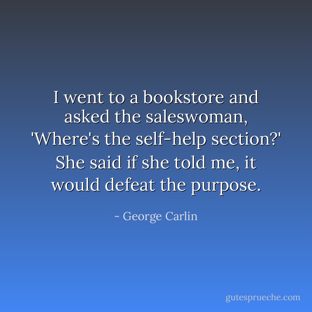I went to a bookstore and asked the saleswoman, 'Where's the self-help section?' She said if she told me, it would defeat the purpose. - George Carlin