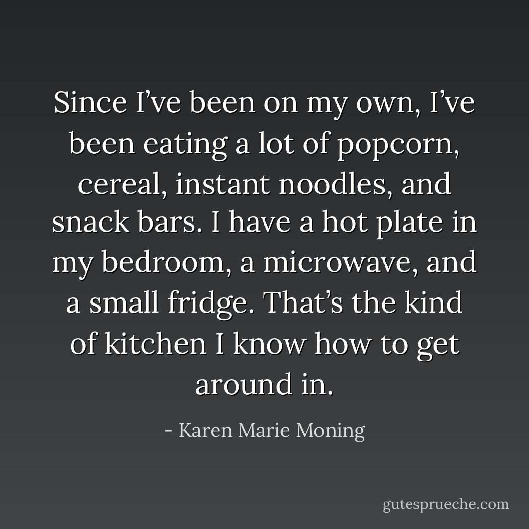 Since I’ve been on my own, I’ve been eating a lot of popcorn, cereal, instant noodles, and snack bars. I have a hot plate in my bedroom, a microwave, and a small fridge. That’s the kind of kitchen I know how to get around in. - Karen Marie Moning