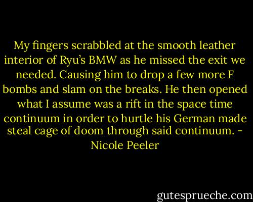My fingers scrabbled at the smooth leather interior of Ryu’s BMW as he missed the exit we needed. Causing him to drop a few more F bombs and slam on the breaks. He then opened what I assume was a rift in the space time continuum in order to hurtle his German made steal cage of doom through said continuum. - Nicole Peeler