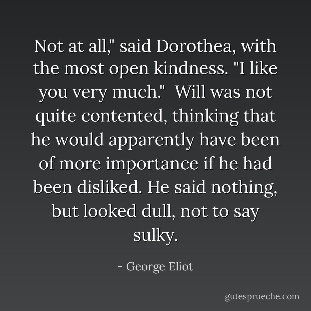 Not at all," said Dorothea, with the most open kindness. "I like you very much."<br /><br />Will was not quite contented, thinking that he would apparently have been of more importance if he had been disliked. He said nothing, but looked dull, not to say sulky. - George Eliot