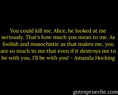 You could kill me, Alice, he looked at me seriously. That's how much you mean to me. As foolish and masochistic as that makes me, you are so much to me that even if it destroys me to be with you, I'll be with you! - Amanda Hocking