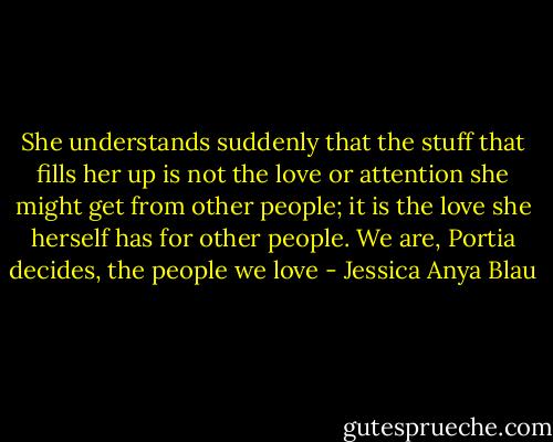 She understands suddenly that the stuff that fills her up is not the love or attention she might get from other people; it is the love she herself has for other people. We are, Portia decides, the people we love - Jessica Anya Blau