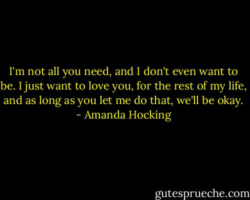 I'm not all you need, and I don't even want to be. I just want to love you, for the rest of my life, and as long as you let me do that, we'll be okay. - Amanda Hocking