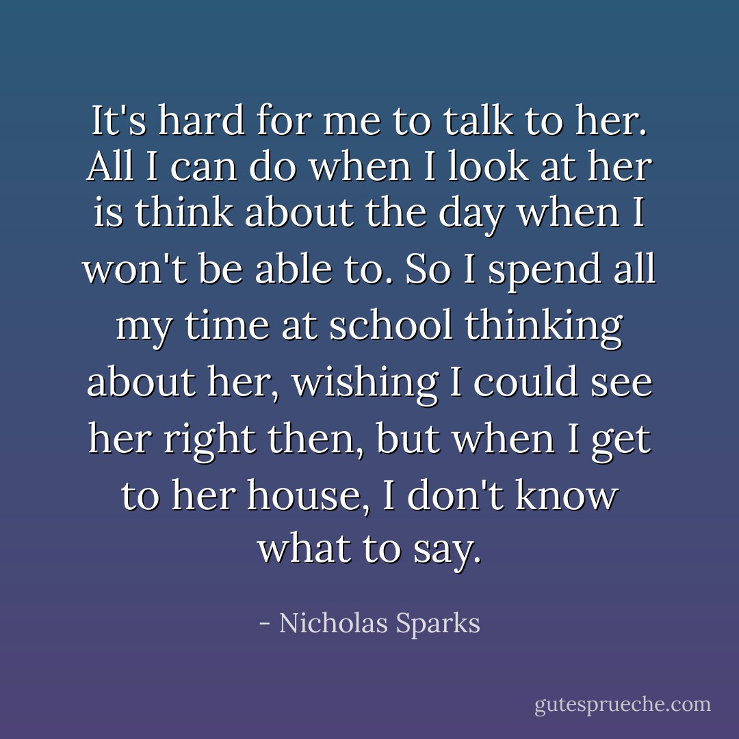 It's hard for me to talk to her. All I can do when I look at her is think about the day when I won't be able to. So I spend all my time at school thinking about her, wishing I could see her right then, but when I get to her house, I don't know what to say. - Nicholas Sparks