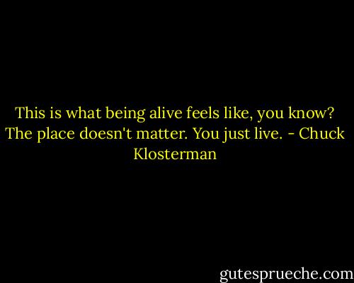 This is what being alive feels like, you know? The place doesn't matter. You just live. - Chuck Klosterman