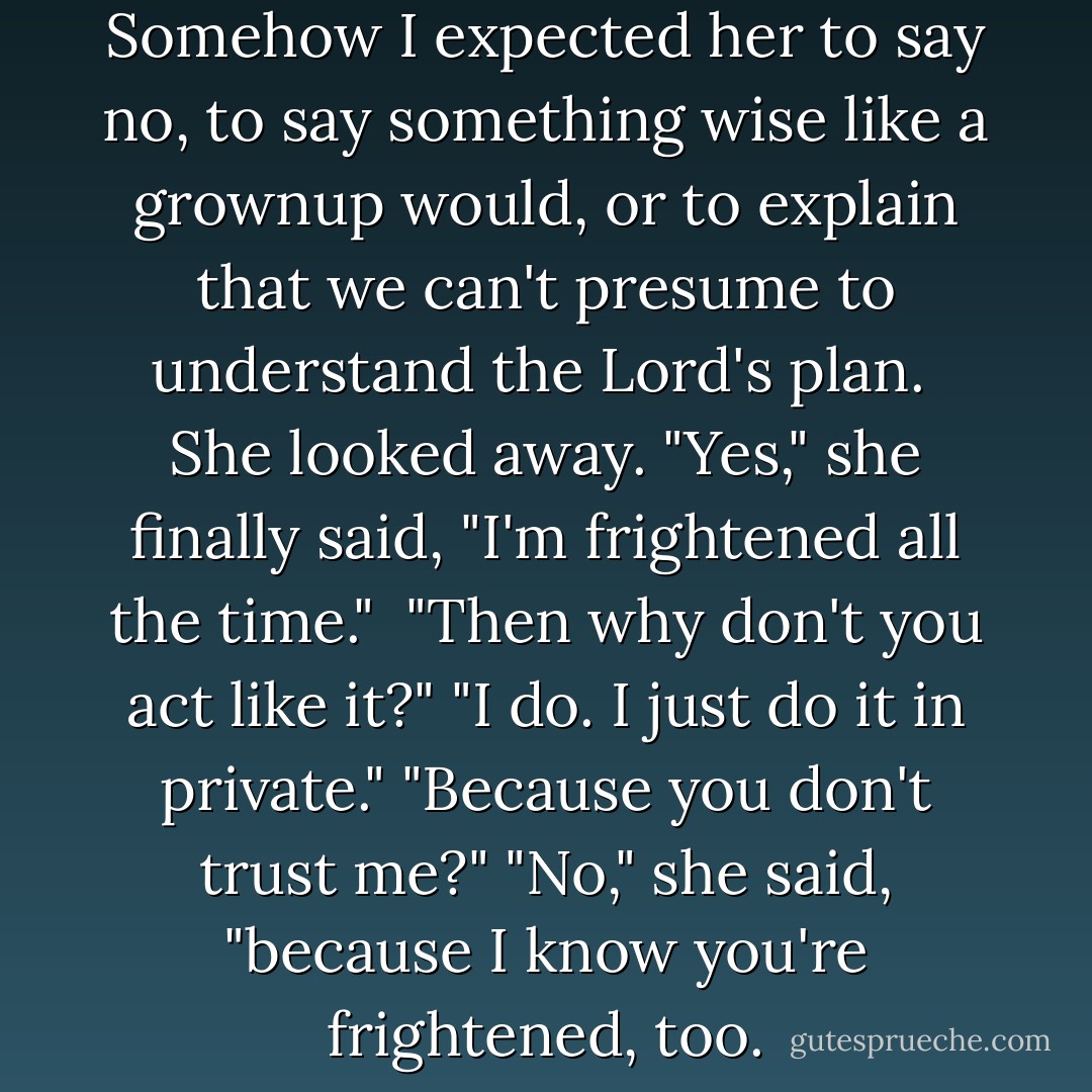 Aren't you frightened?" <br />Somehow I expected her to say no, to say something wise like a grownup would, or to explain that we can't presume to understand the Lord's plan. <br />She looked away. "Yes," she finally said, "I'm frightened all the time." <br />"Then why don't you act like it?"<br />"I do. I just do it in private."<br />"Because you don't trust me?"<br />"No," she said, "because I know you're frightened, too. - Nicholas Sparks