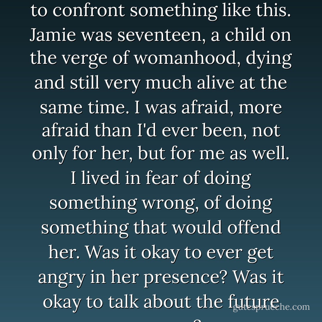 No one in my family or my circle of friends had ever had to confront something like this. Jamie was seventeen, a child on the verge of womanhood, dying and still very much alive at the same time. I was afraid, more afraid than I'd ever been, not only for her, but for me as well. I lived in fear of doing something wrong, of doing something that would offend her. Was it okay to ever get angry in her presence? Was it okay to talk about the future anymore? - Nicholas Sparks