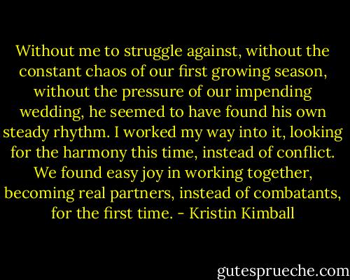 Without me to struggle against, without the constant chaos of our first growing season, without the pressure of our impending wedding, he seemed to have found his own steady rhythm. I worked my way into it, looking for the harmony this time, instead of conflict. We found easy joy in working together, becoming real partners, instead of combatants, for the first time. - Kristin Kimball