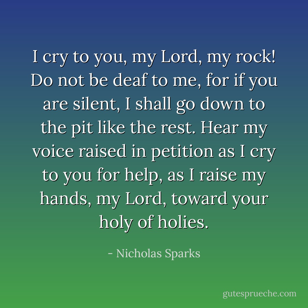 I cry to you, my Lord, my rock! Do not be deaf to me, for if you are silent, I shall go down to the pit like the rest. Hear my voice raised in petition as I cry to you for help, as I raise my hands, my Lord, toward your holy of holies. - Nicholas Sparks