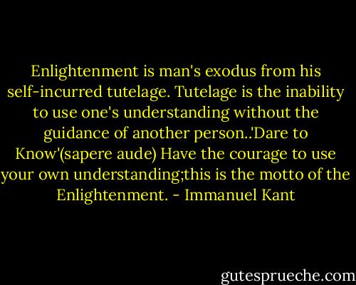 Enlightenment is man's exodus from his self-incurred tutelage. Tutelage is the inability to use one's understanding without the guidance of another person..'Dare to Know'(sapere aude) Have the courage to use your own understanding;this is the motto of the Enlightenment. - Immanuel Kant