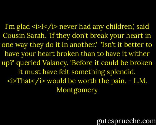I'm glad <i>I</i> never had any children,' said Cousin Sarah. 'If they don't break your heart in one way they do it in another.' <br />'Isn't it better to have your heart broken than to have it wither up?' queried Valancy. 'Before it could be broken it must have felt something splendid. <i>That</i> would be worth the pain. - L.M. Montgomery