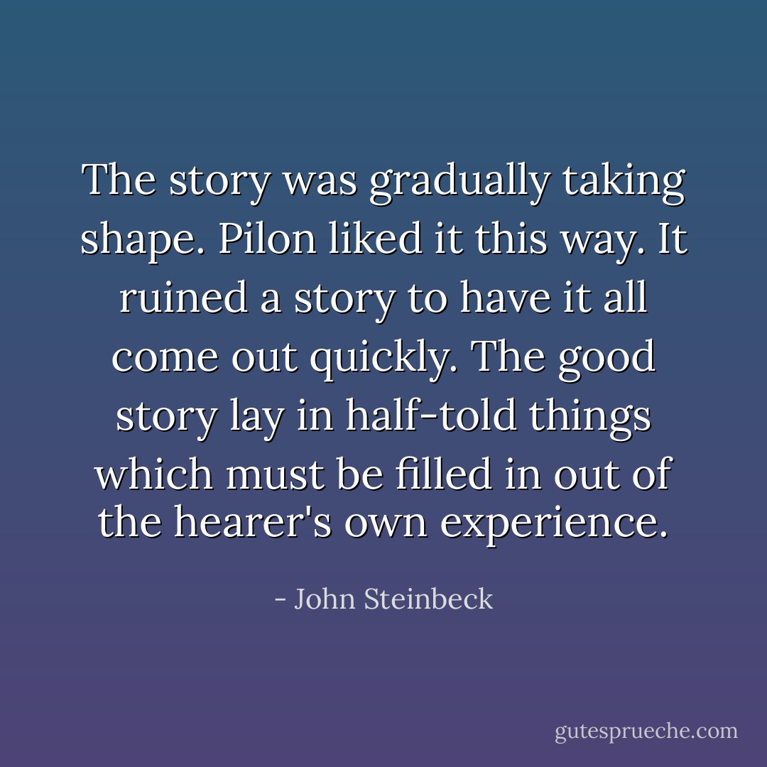 The story was gradually taking shape. Pilon liked it this way. It ruined a story to have it all come out quickly. The good story lay in half-told things which must be filled in out of the hearer's own experience. - John Steinbeck