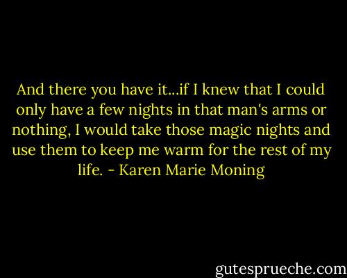 And there you have it...if I knew that I could only have a few nights in that man's arms or nothing, I would take those magic nights and use them to keep me warm for the rest of my life. - Karen Marie Moning