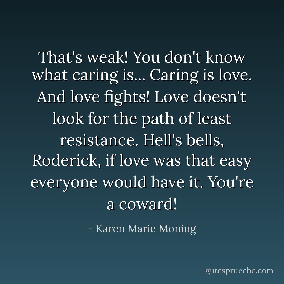 That's weak! You don't know what caring is... Caring is love. And love fights! Love doesn't look for the path of least resistance. Hell's bells, Roderick, if love was that easy everyone would have it. You're a coward! - Karen Marie Moning