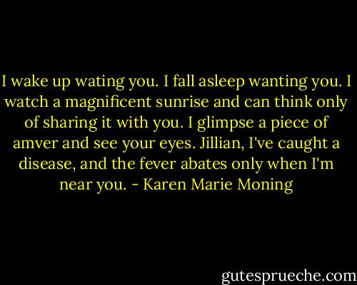 I wake up wating you. I fall asleep wanting you. I watch a magnificent sunrise and can think only of sharing it with you. I glimpse a piece of amver and see your eyes. Jillian, I've caught a disease, and the fever abates only when I'm near you. - Karen Marie Moning