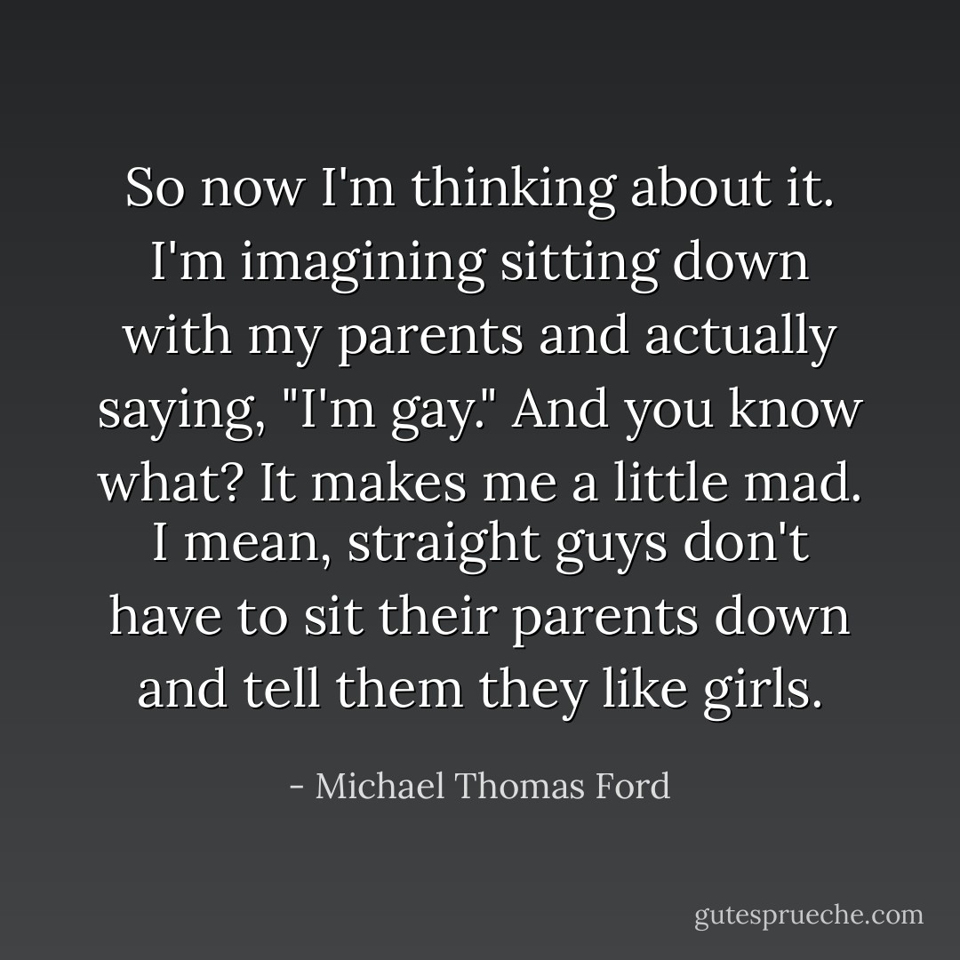 So now I'm thinking about it. I'm imagining sitting down with my parents and actually saying, "I'm gay." And you know what? It makes me a little mad. I mean, straight guys don't have to sit their parents down and tell them they like girls. - Michael Thomas Ford