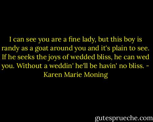 I can see you are a fine lady, but this boy is randy as a goat around you and it's plain to see. If he seeks the joys of wedded bliss, he can wed you. Without a weddin' he'll be havin' no bliss. - Karen Marie Moning