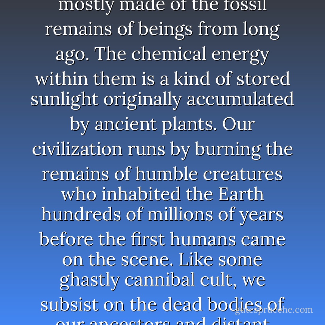Coal, oil and gas are called fossil fuels, because they are mostly made of the fossil remains of beings from long ago. The chemical energy within them is a kind of stored sunlight originally accumulated by ancient plants. Our civilization runs by burning the remains of humble creatures who inhabited the Earth hundreds of millions of years before the first humans came on the scene. Like some ghastly cannibal cult, we subsist on the dead bodies of our ancestors and distant relatives. - Carl Sagan