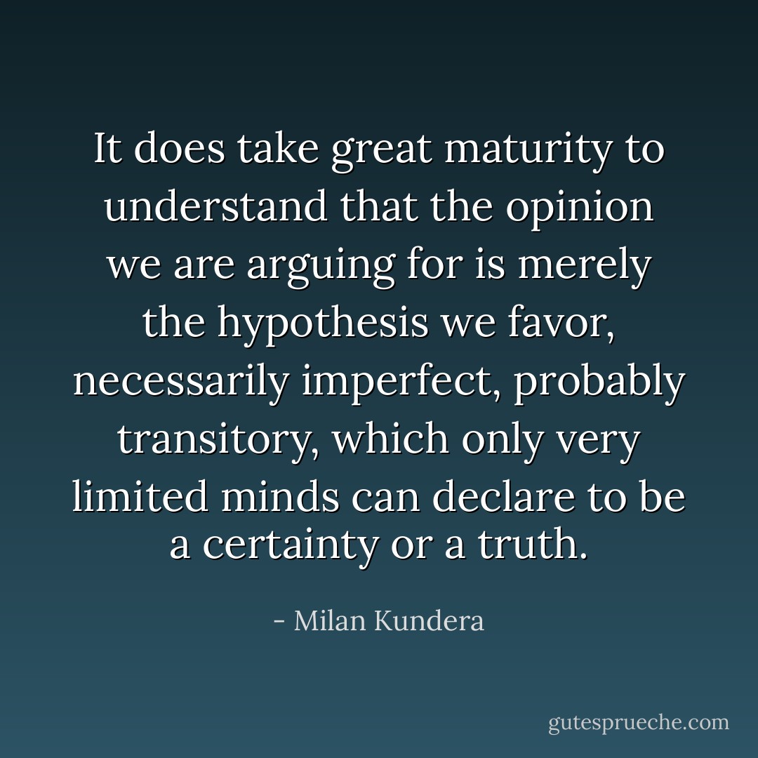 It does take great maturity to understand that the opinion we are arguing for is merely the hypothesis we favor, necessarily imperfect, probably transitory, which only very limited minds can declare to be a certainty or a truth. - Milan Kundera