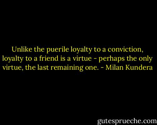 Unlike the puerile loyalty to a conviction, loyalty to a friend is a virtue - perhaps the only virtue, the last remaining one. - Milan Kundera
