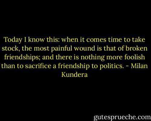 Today I know this: when it comes time to take stock, the most painful wound is that of broken friendships; and there is nothing more foolish than to sacrifice a friendship to politics. - Milan Kundera