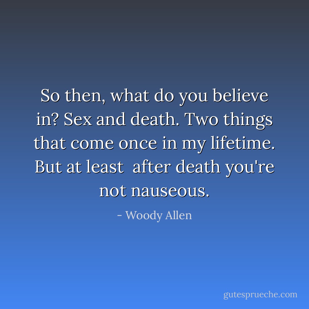 So then, what do you believe in?<br />Sex and death. Two things that come once in my lifetime. But at least <br />after death you're not nauseous. - Woody Allen