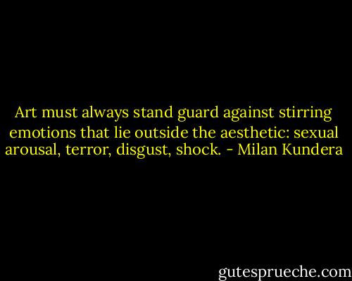 Art must always stand guard against stirring emotions that lie outside the aesthetic: sexual arousal, terror, disgust, shock. - Milan Kundera