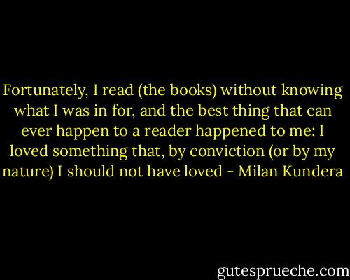Fortunately, I read (the books) without knowing what I was in for, and the best thing that can ever happen to a reader happened to me: I loved something that, by conviction (or by my nature) I should not have loved - Milan Kundera
