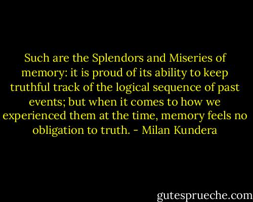Such are the Splendors and Miseries of memory: it is proud of its ability to keep truthful track of the logical sequence of past events; but when it comes to how we experienced them at the time, memory feels no obligation to truth. - Milan Kundera