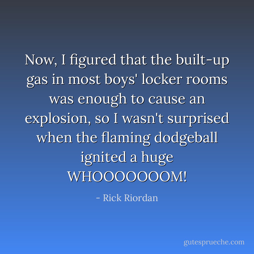 Now, I figured that the built-up gas in most boys' locker rooms was enough to cause an explosion, so I wasn't surprised when the flaming dodgeball ignited a huge WHOOOOOOOM! - Rick Riordan