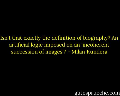 Isn't that exactly the definition of biography? An artificial logic imposed on an 'incoherent succession of images'? - Milan Kundera