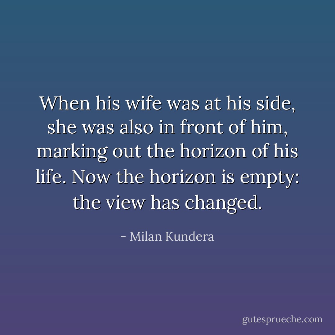When his wife was at his side, she was also in front of him, marking out the horizon of his life. Now the horizon is empty: the view has changed. - Milan Kundera
