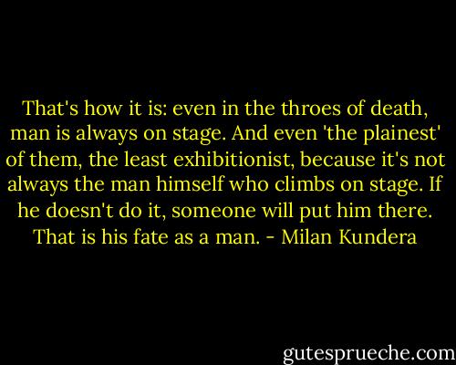 That's how it is: even in the throes of death, man is always on stage. And even 'the plainest' of them, the least exhibitionist, because it's not always the man himself who climbs on stage. If he doesn't do it, someone will put him there. That is his fate as a man. - Milan Kundera