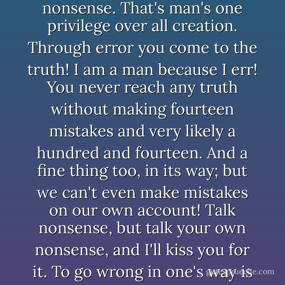 ... you think I am attacking them for talking nonsense? Not a bit! I like them to talk nonsense. That's man's one privilege over all creation. Through error you come to the truth! I am a man because I err! You never reach any truth without making fourteen mistakes and very likely a hundred and fourteen. And a fine thing too, in its way; but we can't even make mistakes on our own account! Talk nonsense, but talk your own nonsense, and I'll kiss you for it. To go wrong in one's way is better than to go right in someone else's. - Fyodor Dostoevsky