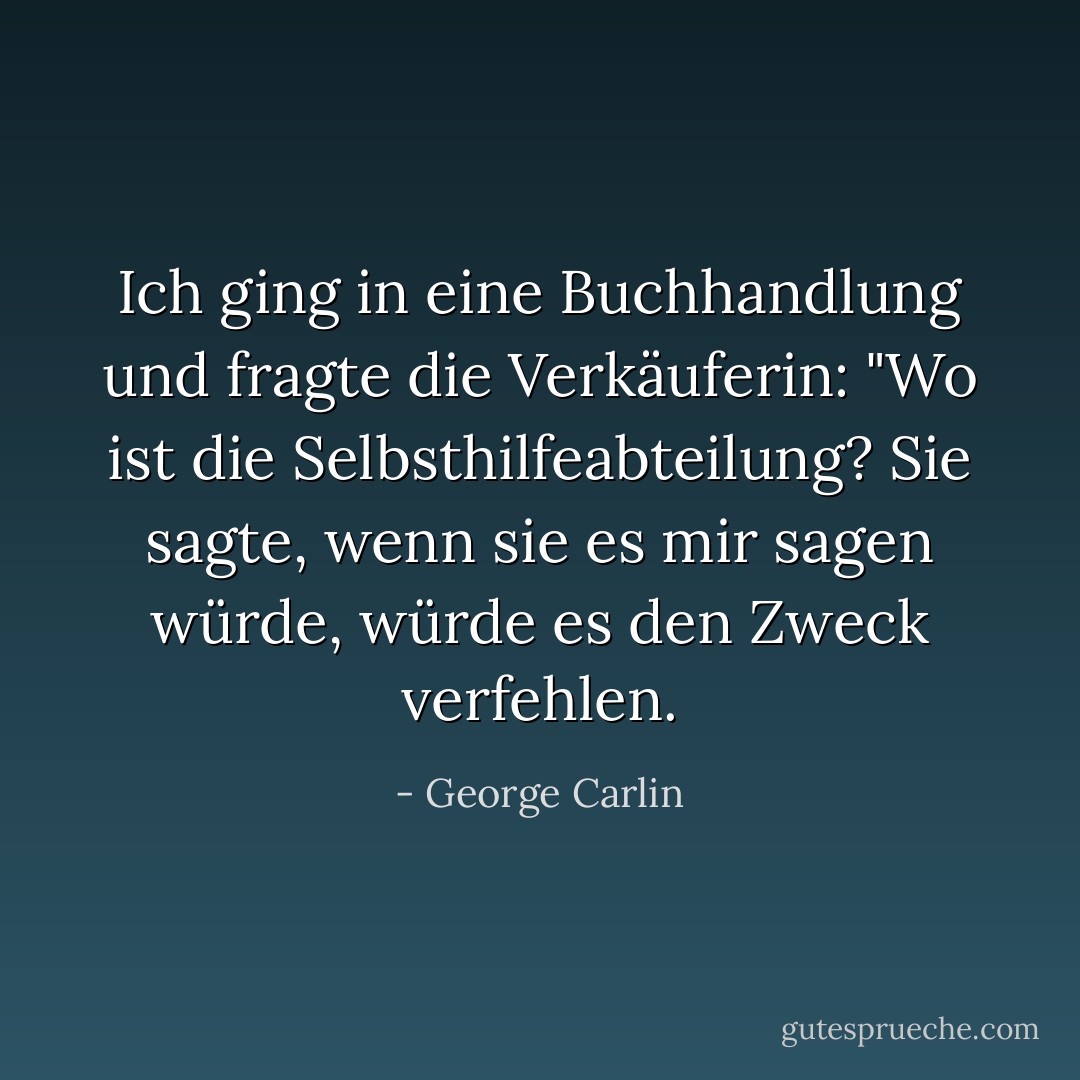 Ich ging in eine Buchhandlung und fragte die Verkäuferin: "Wo ist die Selbsthilfeabteilung? Sie sagte, wenn sie es mir sagen würde, würde es den Zweck verfehlen. - George Carlin<
