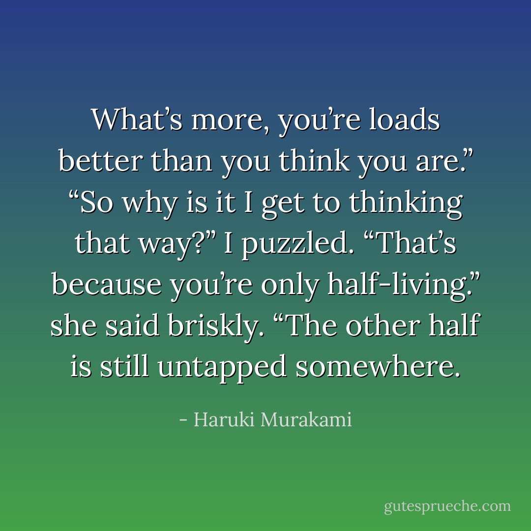 What’s more, you’re loads better than you think you are.”<br />“So why is it I get to thinking that way?” I puzzled.<br />“That’s because you’re only half-living.” she said briskly. “The other half is still untapped somewhere. - Haruki Murakami
