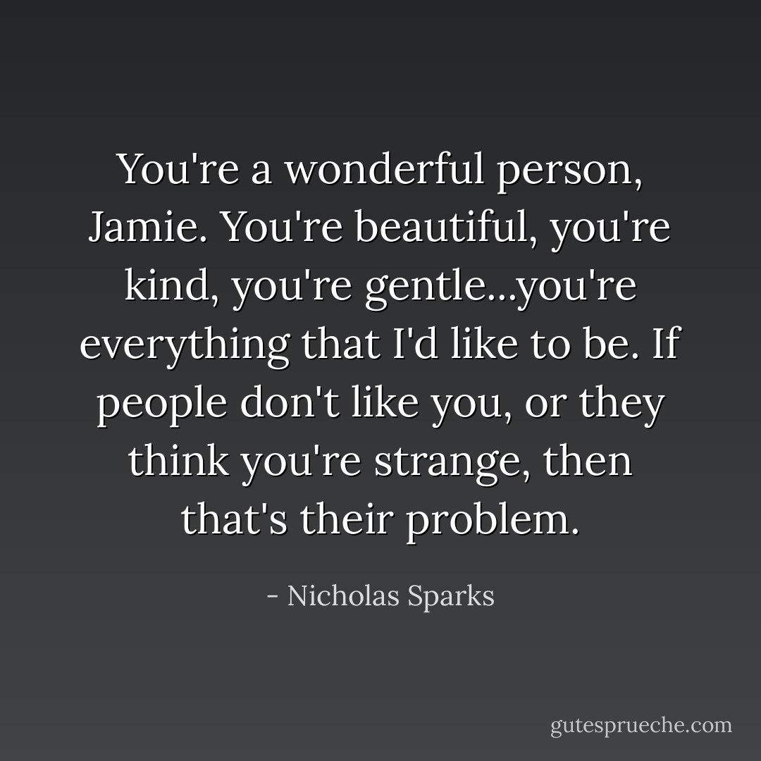 You're a wonderful person, Jamie. You're beautiful, you're kind, you're gentle...you're everything that I'd like to be. If people don't like you, or they think you're strange, then that's their problem. - Nicholas Sparks