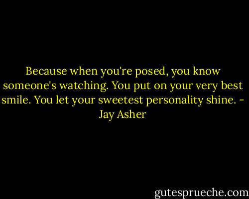 Because when you're posed, you know someone's watching. You put on your very best smile. You let your sweetest personality shine. - Jay Asher