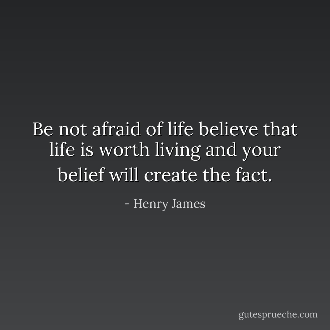 Be not afraid of life believe that life is worth living and your belief will create the fact. - Henry James