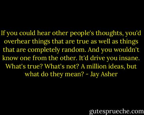 If you could hear other people's thoughts, you'd overhear things that are true as well as things that are completely random. And you wouldn't know one from the other. It'd drive you insane. What's true? What's not? A million ideas, but what do they mean? - Jay Asher