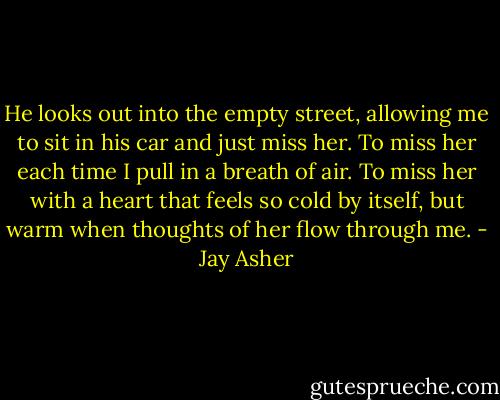 He looks out into the empty street, allowing me to sit in his car and just miss her. To miss her each time I pull in a breath of air. To miss her with a heart that feels so cold by itself, but warm when thoughts of her flow through me. - Jay Asher