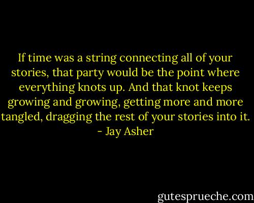 If time was a string connecting all of your stories, that party would be the point where everything knots up. And that knot keeps growing and growing, getting more and more tangled, dragging the rest of your stories into it. - Jay Asher