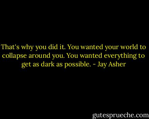 That's why you did it. You wanted your world to collapse around you. You wanted everything to get as dark as possible. - Jay Asher
