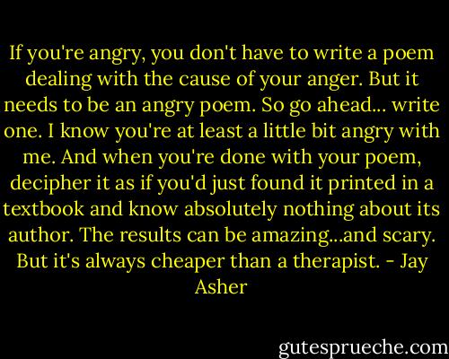 If you're angry, you don't have to write a poem dealing with the cause of your anger. But it needs to be an angry poem. So go ahead... write one. I know you're at least a little bit angry with me.<br />And when you're done with your poem, decipher it as if you'd just found it printed in a textbook and know absolutely nothing about its author. The results can be amazing...and scary. But it's always cheaper than a therapist. - Jay Asher