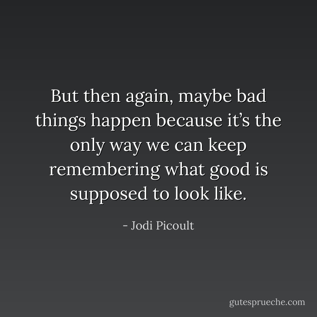 But then again, maybe bad things happen because it’s the only way we can keep remembering what good is supposed to look like. - Jodi Picoult