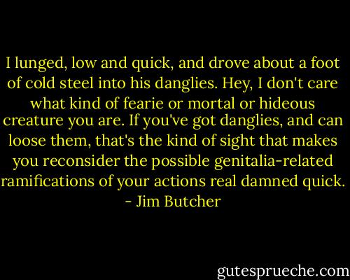 I lunged, low and quick, and drove about a foot of cold steel into his danglies. Hey, I don't care what kind of fearie or mortal or hideous creature you are. If you've got danglies, and can loose them, that's the kind of sight that makes you reconsider the possible genitalia-related ramifications of your actions real damned quick. - Jim Butcher