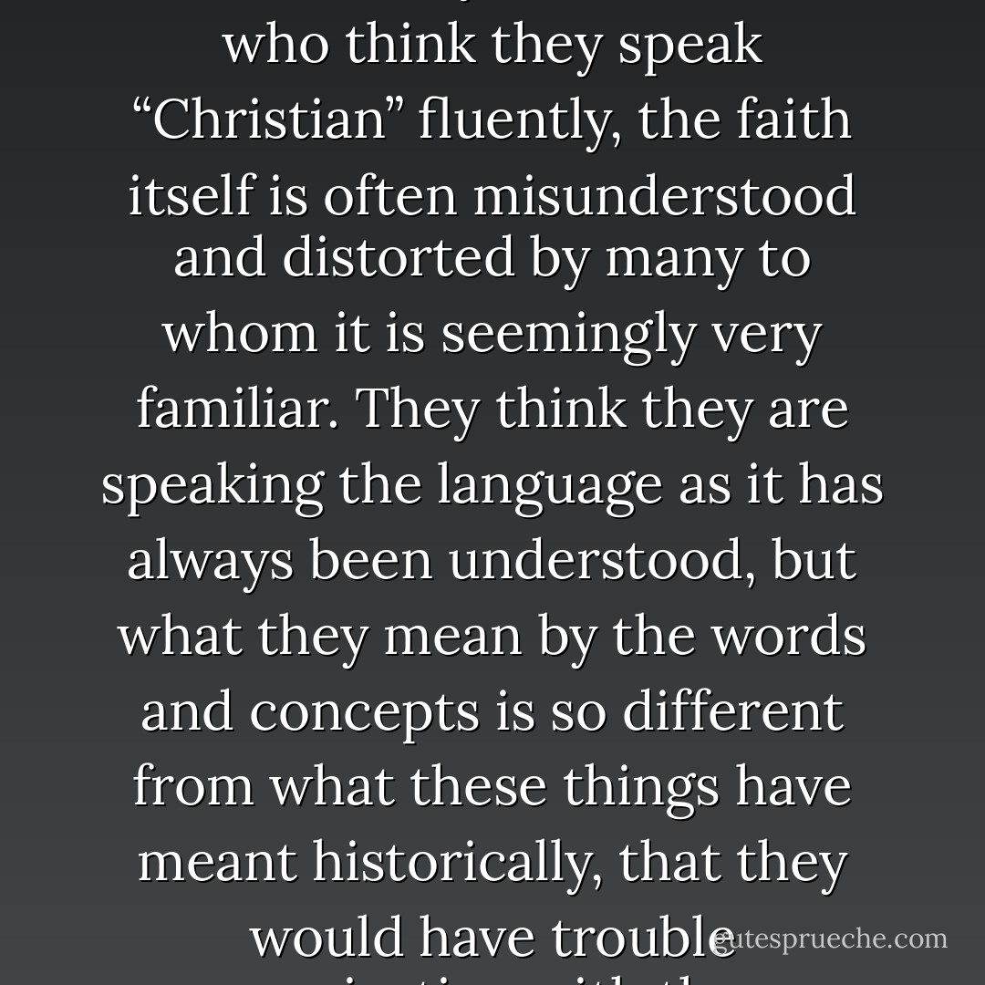 But Christian illiteracy is only the first part of the crisis. Even more seriously, even for those who think they speak “Christian” fluently, the faith itself is often misunderstood and distorted by many to whom it is seemingly very familiar. They think they are speaking the language as it has always been understood, but what they mean by the words and concepts is so different from what these things have meant historically, that they would have trouble communicating with the very authors of the past they honor. - Marcus J. Borg