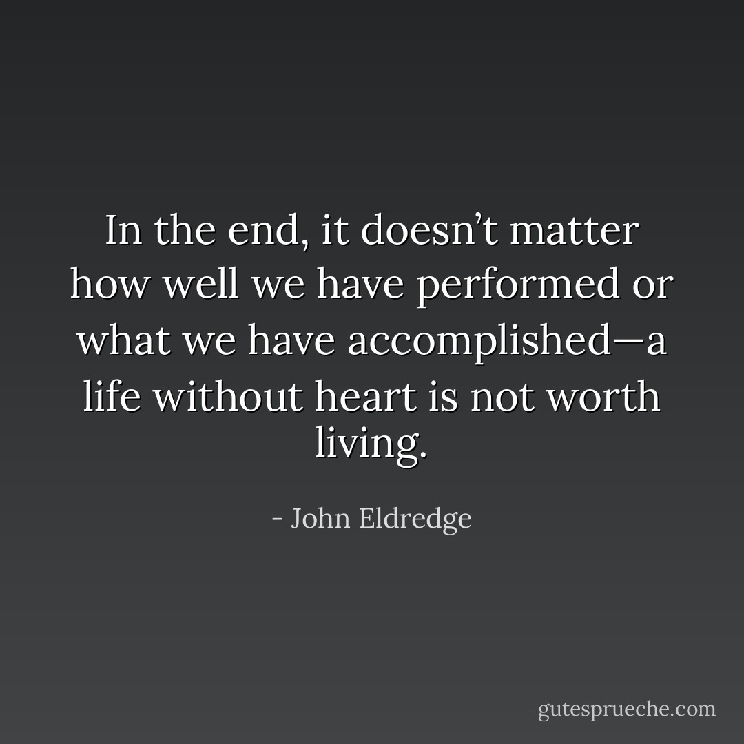 In the end, it doesn’t matter how well we have performed or what we have accomplished—a life without heart is not worth living. - John Eldredge