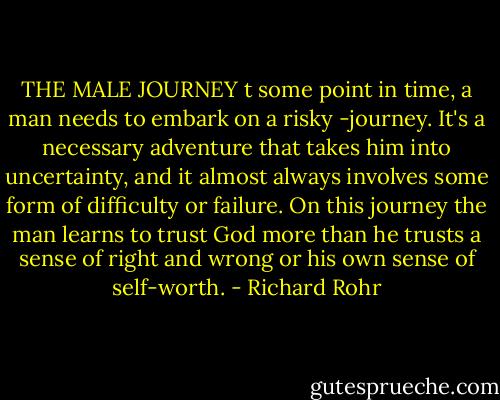 THE MALE JOURNEY t some point in time, a man needs to embark on a risky -journey. It's a necessary adventure that takes him into uncertainty, and it almost always involves some form of difficulty or failure. On this journey the man learns to trust God more than he trusts a sense of right and wrong or his own sense of self-worth. - Richard Rohr